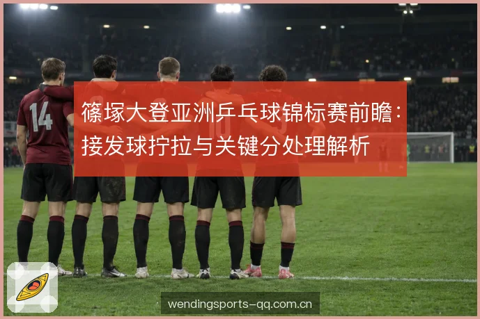篠塚大登亚洲乒乓球锦标赛前瞻:接发球拧拉与关键分处理解析