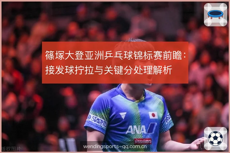 篠塚大登亚洲乒乓球锦标赛前瞻:接发球拧拉与关键分处理解析 篠塚大登亚洲乒乓球锦标赛前瞻:接发球拧拉与关键分处理解析